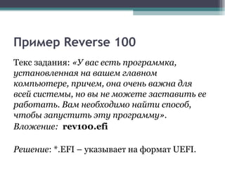 Пример Reverse 100
Текс задания: «У вас есть программка,
установленная на вашем главном
компьютере, причем, она очень важна для
всей системы, но вы не можете заставить ее
работать. Вам необходимо найти способ,
чтобы запустить эту программу».
Вложение: rev100.efi
Решение: *.EFI – указывает на формат UEFI.
 