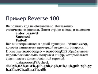 Пример Reverse 100
Выполнять код не обязательно. Достаточно
статического анализа. Ищем строки в коде, и находим:
enter passwd
Success!
Failed!
Все они встречаются в одной функции - 0x00022A9,
которая занимается проверкой введенного пароля.
Проверка (0x0002310 – 0x00023CE) обрабатывает
пароль посимвольно, получаем шифр, который затем
сравниваем с фиксированной строкой:
.data:00003F8A check
db C5h,8Ah,0BFh,46h,38h,09h,81h,14h,58h,79h,57
h,4Fh,ACh,4Bh,1Fh,38h
 