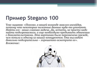 Пример Stegano 100
Текс задания: «Похоже, в вашей команде завелся инсайдер,
потому что некоторые полетные данные куда-то утекают.
Найти его - ваша главная задача. Да, кстати, не просто надо
найти подозреваемого, а еще необходимо предъявить обвинения
с доказательствами. Эта картинка была перехвачена прежде,
чем попала к одному из ваших конкурентов. Она выглядит
довольно подозрительно – хорошенько осмотрите ее».
Вложение:
 