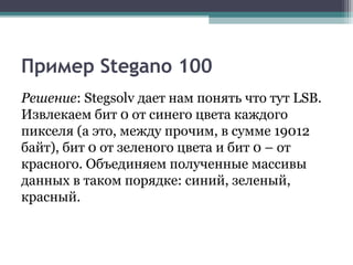 Пример Stegano 100
Решение: Stegsolv дает нам понять что тут LSB.
Извлекаем бит 0 от синего цвета каждого
пикселя (а это, между прочим, в сумме 19012
байт), бит 0 от зеленого цвета и бит 0 – от
красного. Объединяем полученные массивы
данных в таком порядке: синий, зеленый,
красный.
 