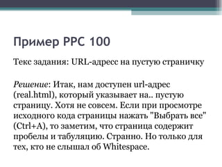Пример PPC 100
Текс задания: URL-адресс на пустую страничку
Решение: Итак, нам доступен url-адрес
(real.html), который указывает на.. пустую
страницу. Хотя не совсем. Если при просмотре
исходного кода страницы нажать "Выбрать все"
(Ctrl+A), то заметим, что страница содержит
пробелы и табуляцию. Странно. Но только для
тех, кто не слышал об Whitespace.
 