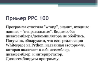 Пример PPC 100
Программа ответила "wrong", значит, входные
данные - "неправильные". Видимо, без
дизассемблера/декомпилятора не обойтись.
Погуглив, обнаружим, что есть реализация
Whitespace на Python, названная esotope-ws,
которая включает в себя ассемблер,
дизассемблер, и интерпретатор.
Дизассемблируем программу.
 