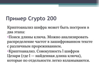 Пример Crypto 200
Криптоанализ шифра может быть построен в
два этапа:
•Поиск длины ключа. Можно анализировать
распределение частот в зашифрованном тексте
с различным прореживанием.
•Криптоанализ. Совокупность l шифров
Цезаря (где l — найденная длина ключа),
которые по отдельности легко взламываются.
 