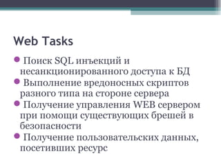 Web Tasks
Поиск SQL инъекций и
несанкционированного доступа к БД
Выполнение вредоносных скриптов
разного типа на стороне сервера
Получение управления WEB сервером
при помощи существующих брешей в
безопасности
Получение пользовательских данных,
посетивших ресурс
 