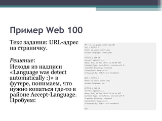 Пример Web 100
Текс задания: URL-адрес
на страничку.
Решение:
Исходя из надписи
«Language was detect
automatically :)» в
футере, понимаем, что
нужно копаться где-то в
районе Accept-Language.
Пробуем:
 
