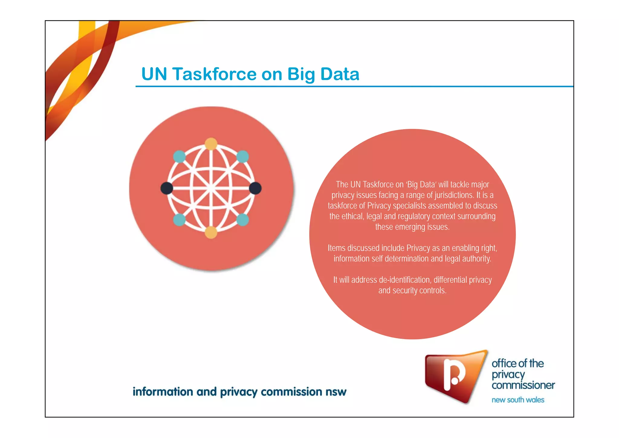 UN Taskforce on Big Data
The UN Taskforce on ‘Big Data’ will tackle major
privacy issues facing a range of jurisdictions. It is a
taskforce of Privacy specialists assembled to discuss
the ethical, legal and regulatory context surrounding
these emerging issues.
Items discussed include Privacy as an enabling right,
information self determination and legal authority.
It will address de-identification, differential privacy
and security controls.
 