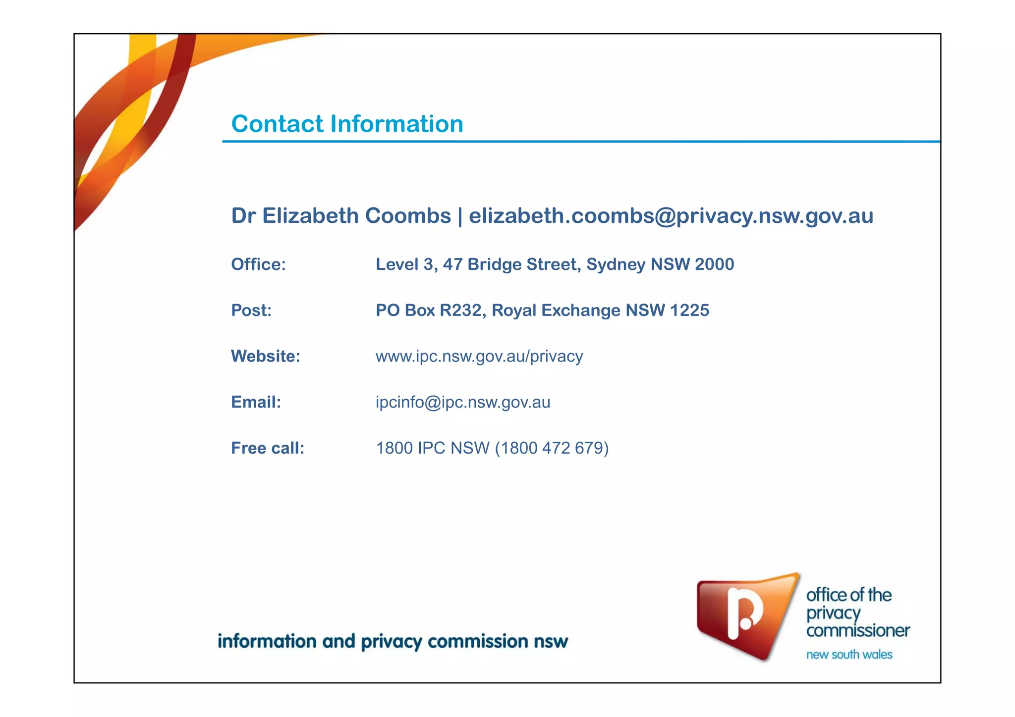 Contact Information
Dr Elizabeth Coombs | elizabeth.coombs@privacy.nsw.gov.au
Office: Level 3, 47 Bridge Street, Sydney NSW 2000
Post: PO Box R232, Royal Exchange NSW 1225
Website: www.ipc.nsw.gov.au/privacy
Email: ipcinfo@ipc.nsw.gov.au
Free call: 1800 IPC NSW (1800 472 679)
 