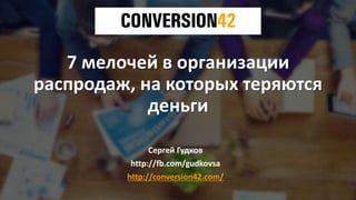 7 мелочей в организации
распродаж, на которых теряются
деньги
Сергей Гудков
http://fb.com/gudkovsa
http://conversion42.com/
 