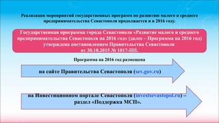 Реализация мероприятий государственных программ по развитию малого и среднего
предпринимательства Севастополя продолжается и в 2016 году.
Программа на 2016 год размещена
Государственная программа города Севастополя «Развитие малого и среднего
предпринимательства Севастополя на 2016 год» (далее – Программа на 2016 год)
утверждена постановлением Правительства Севастополя
от 30.10.2015 № 1017-ПП.
на сайте Правительства Севастополя (sev.gov.ru)
на Инвестиционном портале Севастополя (investsevastopol.ru) –
раздел «Поддержка МСП».
 