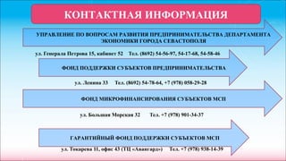 ул. Генерала Петрова 15, кабинет 52 Тел. (8692) 54-56-97, 54-17-68, 54-58-46
ул. Ленина 33 Тел. (8692) 54-78-64, +7 (978) 058-29-28
ул. Большая Морская 32 Тел. +7 (978) 901-34-37
ул. Токарева 11, офис 43 (ТЦ «Авангард») Тел. +7 (978) 938-14-39
КОНТАКТНАЯ ИНФОРМАЦИЯ
УПРАВЛЕНИЕ ПО ВОПРОСАМ РАЗВИТИЯ ПРЕДПРИНИМАТЕЛЬСТВА ДЕПАРТАМЕНТА
ЭКОНОМИКИ ГОРОДА СЕВАСТОПОЛЯ
ФОНД ПОДДЕРЖКИ СУБЪЕКТОВ ПРЕДПРИНИМАТЕЛЬСТВА
ФОНД МИКРОФИНАНСИРОВАНИЯ СУБЪЕКТОВ МСП
ГАРАНТИЙНЫЙ ФОНД ПОДДЕРЖКИ СУБЪЕКТОВ МСП
 