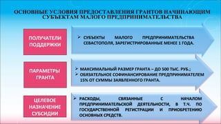 ОСНОВНЫЕ УСЛОВИЯ ПРЕДОСТАВЛЕНИЯ ГРАНТОВ НАЧИНАЮЩИМ
СУБЪЕКТАМ МАЛОГО ПРЕДПРИНИМАТЕЛЬСТВА
ПОЛУЧАТЕЛИ
ПОДДЕРЖКИ
ПАРАМЕТРЫ
ГРАНТА
 СУБЪЕКТЫ МАЛОГО ПРЕДПРИНИМАТЕЛЬСТВА
СЕВАСТОПОЛЯ, ЗАРЕГИСТРИРОВАННЫЕ МЕНЕЕ 1 ГОДА.
 МАКСИМАЛЬНЫЙ РАЗМЕР ГРАНТА – ДО 500 ТЫС. РУБ.;
 ОБЯЗАТЕЛЬНОЕ СОФИНАНСИРОВАНИЕ ПРЕДПРИНИМАТЕЛЕМ
15% ОТ СУММЫ ЗАЯВЛЕННОГО ГРАНТА.
 РАСХОДЫ, СВЯЗАННЫЕ С НАЧАЛОМ
ПРЕДПРИНИМАТЕЛЬСКОЙ ДЕЯТЕЛЬНОСТИ, В Т.Ч. ПО
ГОСУДАРСТВЕННОЙ РЕГИСТРАЦИИ И ПРИОБРЕТЕНИЮ
ОСНОВНЫХ СРЕДСТВ.
ЦЕЛЕВОЕ
НАЗНАЧЕНИЕ
СУБСИДИИ
 