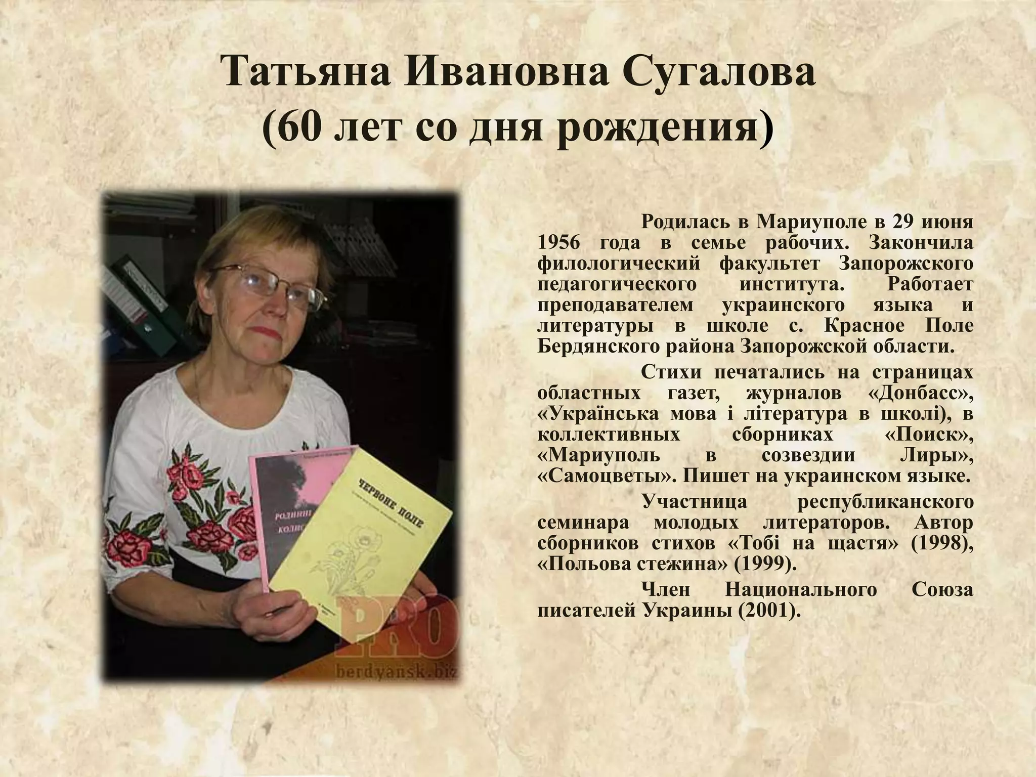 Татьяна Ивановна Сугалова
(60 лет со дня рождения)
Родилась в Мариуполе в 29 июня
1956 года в семье рабочих. Закончила
филологический факультет Запорожского
педагогического института. Работает
преподавателем украинского языка и
литературы в школе с. Красное Поле
Бердянского района Запорожской области.
Стихи печатались на страницах
областных газет, журналов «Донбасс»,
«Українська мова і література в школі), в
коллективных сборниках «Поиск»,
«Мариуполь в созвездии Лиры»,
«Самоцветы». Пишет на украинском языке.
Участница республиканского
семинара молодых литераторов. Автор
сборников стихов «Тобі на щастя» (1998),
«Польова стежина» (1999).
Член Национального Союза
писателей Украины (2001).
 