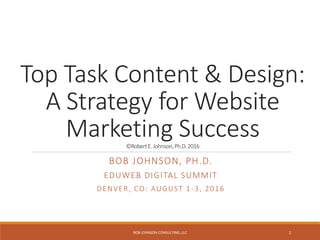 Top Task Content & Design:
A Strategy for Website
Marketing Success©RobertE.Johnson,Ph.D.2016
BOB JOHNSON, PH.D.
EDUWEB DIGITAL SUMMIT
DENVER, CO: AUGUST 1-3, 2016
BOB JOHNSON CONSULTING, LLC 1
 