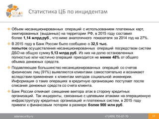solarsecurity.ru +7	
  (499)	
  755-­‐07-­‐70
Статистика	
  ЦБ	
  по	
  инцидентам
17
v Объем  несанкционированных   операций   с  использованием  платежных  карт,  
эмитированных  (выданных)  на  территории   РФ,  в  2015  году  составил  
более 1,14  млрд  руб.,  что  ниже  аналогичного   показателя  за  2014  год  на  27%.
v В  2015  году  в  Банк  России  было  сообщено  о 32,5  тыс.  
попыток осуществления  несанкционированных   операций   посредством  систем  
ДБО  на  общую  сумму 5,13  млрд  руб.  Из  них  на  долю  остановленных  
полностью  или  частично  операций   приходится  не менее  48% от  общего  
объема  денежных  средств.
v Подавляющее  большинство  несанкционированных   операций   со  счетов  
физических  лиц  (91%)  выявляются  клиентами  самостоятельно  и  возникают  
вследствии применения   к  клиентам  методов  социальной  инженерии.  
Информация  о  таких  операциях  в  кредитную  организацию  поступает  после  
списания  денежных  средств  со  счета  клиента.
v Банк  России  отмечает  смещение  вектора  атак  в  сторону  кредитных  
организаций.   Так  инциденты,  связанные  с  целевыми  атаками  на  операционную  
инфраструктуру  кредитных  организаций   и  платежных  систем,  в  2015  году  
привели  к  финансовым  потерям  в  размере  более  900  млн  руб.
 