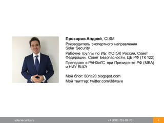 solarsecurity.ru +7	
  (499)	
  755-­‐07-­‐70 2
Прозоров  Андрей,  CISM
Руководитель  экспертного  направления
Solar  Security
Рабочие  группы  по  ИБ:  ФСТЭК  России,  Совет  
Федерации,  Совет  Безопасности,  ЦБ  РФ  (ТК  122)
Преподаю  в  РАНХиГС   при  Президенте  РФ  (MBA)
и  НИУ  ВШЭ
Мой  блог:  80na20.blogspot.com
Мой  твиттер:  twitter.com/3dwave
 
