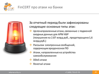 solarsecurity.ru +7	
  (499)	
  755-­‐07-­‐70
FinCERT про	
  атаки	
  на	
  банки
20
За	
  отчетный	
  период	
  были	
  зафиксированы	
  
следующие	
  основные	
  типы	
  атак:
v Целенаправленные	
  атаки,	
  связанные	
  с	
  подменой	
  
входных	
  данных	
  для	
  АРМ	
  КБР
(покушения	
  на	
  2.87	
  млрд.руб.,	
  предотвращено	
  1,6	
  
млрд.руб.)
v Рассылки	
  электронных	
  сообщений,	
  
содержащих	
  вредоносное	
  ПО
v Атаки,	
  направленные	
  на	
  устройства	
  
самообслуживания
v DDoS-­‐атаки
v Reversal-­‐атаки
 