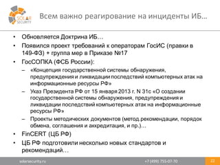 solarsecurity.ru +7	
  (499)	
  755-­‐07-­‐70
Всем	
  важно	
  реагирование	
  на	
  инциденты	
  ИБ…
22
• Обновляется  Доктрина  ИБ…
• Появился  проект  требований  к  операторам  ГосИС (правки  в  
149-­ФЗ)  +  группа  мер  в  Приказе  №17
• ГосСОПКА (ФСБ  России):
– «Концепция  государственной  системы  обнаружения,  
предупреждения  и  ликвидации  последствий  компьютерных  атак  на  
информационные  ресурсы  РФ»
– Указ  Президента  РФ  от  15  января  2013  г.  N 31с  «О  создании  
государственной  системы  обнаружения,  предупреждения  и  
ликвидации  последствий  компьютерных  атак  на  информационные  
ресурсы  РФ»
– Проекты  методических  документов  (метод.рекомендации,  порядок  
обмена,  соглашения  и  аккредитация,  и  пр.)…
• FinCERT (ЦБ  РФ)
• ЦБ  РФ  подготовили  несколько  новых  стандартов  и  
рекомендаций…
 