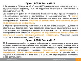 solarsecurity.ru +7	
  (499)	
  755-­‐07-­‐70 25
Приказ  ФСТЭК  России  №21
2. Безопасность ПДн при их обработке в ИСПДн обеспечивает оператор или лицо,
осуществляющее обработку ПДн по поручению оператора в соответствии с
законодательством РФ.
Для выполнения работ по обеспечению безопасности ПДн при их обработке в
информационной системе в соответствии с законодательством РФ могут
привлекаться на договорной основе юридическое лицо или индивидуальный
предприниматель, имеющие лицензию на деятельность по технической защите
конфиденциальной информации.
6. Оценка эффективности реализованных в рамках системы защиты ПДн мер по
обеспечению безопасности ПДн проводится оператором самостоятельно или с
привлечением на договорной основе юридических лиц и индивидуальных
предпринимателей, имеющих лицензию на осуществление деятельности по
технической защите конфиденциальной информации. Указанная оценка
проводится не реже одного раза в 3 года.
Приказ  ФСТЭК  России  №17
10. Для проведения работ по защите информации в ходе создания и эксплуатации
информационной системы обладателем информации (заказчиком) и оператором в
соответствии с законодательством Российской Федерации при необходимости
привлекаются организации, имеющие лицензию на деятельность по
технической защите конфиденциальной информации в соответствии с
Федеральным законом от 4 мая 2011 г. N 99-­ФЗ «О лицензировании отдельных
видов деятельности»
 