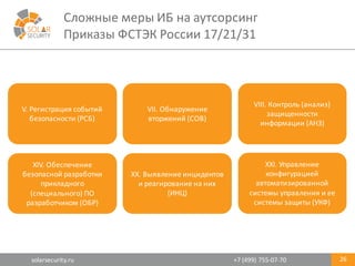 solarsecurity.ru +7	
  (499)	
  755-­‐07-­‐70
Сложные	
  меры	
  ИБ	
  на	
  аутсорсинг
Приказы	
  ФСТЭК	
  России	
  17/21/31
26
V.	
  Регистрация	
  событий	
  
безопасности	
  (РСБ)
VII.	
  Обнаружение	
  
вторжений	
  (СОВ)
XIV.	
  Обеспечение	
  
безопасной	
  разработки	
  
прикладного	
  
(специального)	
  ПО	
  
разработчиком	
  (ОБР)
XX.	
  Выявление	
  инцидентов	
  
и	
  реагирование	
  на	
  них	
  
(ИНЦ)
XXI.	
  Управление	
  
конфигурацией	
  
автоматизированной	
  
системы	
  управления	
  и	
  ее	
  
системы	
  защиты	
  (УКФ)
VIII.	
  Контроль	
  (анализ)	
  
защищенности	
  
информации	
  (АНЗ)
 