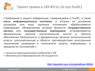 solarsecurity.ru +7	
  (499)	
  755-­‐07-­‐70
Проект	
  правок	
  в	
  149-­‐ФЗ	
  (ст.16	
  про	
  ГосИС)	
  
27
«Требования о защите информации, содержащейся в ГосИС, а также
иных информационных системах, в которых на основании
договоров или иных законных основаниях обрабатывается
информация, обладателями которой являются государственные
органы или государственные корпорации, устанавливаются
федеральным органом исполнительной власти в области
обеспечения безопасности и федеральным органом исполнительной
власти, уполномоченным в области противодействия иностранным
техническим разведкам и технической защиты информации, в
пределах их полномочий.»
+ несколько верхнеуровневых требований к ИБ
+ обязательное информирование об инцидентах
http://regulation.gov.ru/projects#npa=46644
 