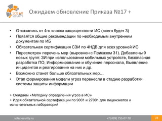 solarsecurity.ru +7	
  (499)	
  755-­‐07-­‐70
Ожидаем	
  обновление	
  Приказа	
  №17	
  +
28
• Отказались  от  4го  класса  защищенности  ИС  (всего  будет  3)
• Появятся  общие  рекомендации  по  необходимым  внутренним  
документам  по  ИБ
• Обязательная  сертификация  СЗИ  по  4НДВ  для  всех  уровней  ИС
• Пересмотрен  перечень  мер  (выровнен  с  Приказом  31).  Добавлены  9  
новых  групп:  ЗИ  при  использовании  мобильных  устройств,  Безопасная  
разработка  ПО,  Информирование  и  обучение  персонала,  Выявление  
инцидентов  и  реагирование  на  них  и  др.
• Возможно  станет  больше  обязательных  мер…
• Этап  формирования  модели  угроз  перенесли  в  стадию  разработки  
системы  защиты  информации
+  Ожидаем  «Методику  определения  угроз  в  ИС»
+  Идея  обязательной  сертификации  по  9001  и  27001  для  лицензиатов  и  
испытательных  лабораторий
 