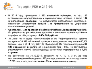 solarsecurity.ru +7	
  (499)	
  755-­‐07-­‐70
Проверки	
  РКН	
  и	
  242-­‐ФЗ	
  
29
• В 2015 году проведены 1 292 плановые проверки, из них 132
в отношении государственных и муниципальных органов, а также 104
внеплановые проверки. По результатам проведенных контрольно-­
надзорных мероприятий выдано 731 предписание об устранении
выявленных нарушений.
• Составлен 7 721 протокол об административных правонарушениях.
По результатам рассмотрения протоколов наложено административных
штрафов на общую сумму 10 454 600 рублей.
• За 2015 год в адрес Роскомнадзора и его территориальных органов
поступило 33 327 обращений граждан и юридических лиц, что на 60,4%
больше, чем в 2014 году (20 132 обращения). От граждан поступило 32
647 обращений и жалоб, от юридических лиц – 680. По результатам
рассмотрения жалоб граждан доводы заявителей подтвердились в 7,6%
случаев.
• По состоянию на 31.12.2015, сведения по п. 10 ч. 3 ст. 22 (про
местонахождение базы данных ПДн) Федерального закона представили
17 293 оператора, что составляет 5% от внесенных в реестр.
 