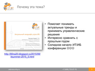 solarsecurity.ru +7	
  (499)	
  755-­‐07-­‐70
Почему	
  эта	
  тема?
3
• Помогает  понимать  
актуальные  тренды  и  
принимать  управленческие  
решения
• Интересно  сравнить  с  
прошлым  годом
• Солидное  начало  ИТ/ИБ  
конференции  JJJ
http://80na20.blogspot.ru/2015/08/
itsummer-­2015_5.html
 