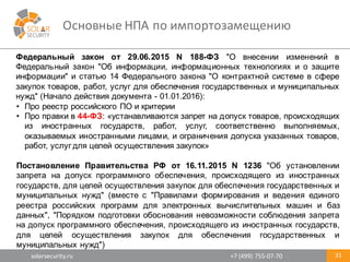 solarsecurity.ru +7	
  (499)	
  755-­‐07-­‐70
Основные	
  НПА	
  по	
  импортозамещению
31
Федеральный закон от 29.06.2015 N 188-­ФЗ "О внесении изменений в
Федеральный закон "Об информации, информационных технологиях и о защите
информации" и статью 14 Федерального закона "О контрактной системе в сфере
закупок товаров, работ, услуг для обеспечения государственных и муниципальных
нужд" (Начало действия документа -­ 01.01.2016):
• Про реестр российского ПО и критерии
• Про правки в 44-­ФЗ: «устанавливаются запрет на допуск товаров, происходящих
из иностранных государств, работ, услуг, соответственно выполняемых,
оказываемых иностранными лицами, и ограничения допуска указанных товаров,
работ, услуг для целей осуществления закупок»
Постановление Правительства РФ от 16.11.2015 N 1236 "Об установлении
запрета на допуск программного обеспечения, происходящего из иностранных
государств, для целей осуществления закупок для обеспечения государственных и
муниципальных нужд" (вместе с "Правилами формирования и ведения единого
реестра российских программ для электронных вычислительных машин и баз
данных", "Порядком подготовки обоснования невозможности соблюдения запрета
на допуск программного обеспечения, происходящего из иностранных государств,
для целей осуществления закупок для обеспечения государственных и
муниципальных нужд")
 