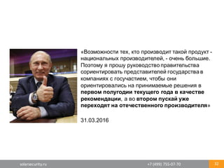 solarsecurity.ru +7	
  (499)	
  755-­‐07-­‐70 32
«Возможности  тех,  кто  производит  такой  продукт  -­
национальных  производителей,  -­ очень  большие.  
Поэтому  я  прошу  руководство  правительства  
сориентировать  представителей  государства  в  
компаниях  с  госучастием,  чтобы  они  
ориентировались  на  принимаемые  решения  в  
первом  полугодии  текущего  года  в  качестве  
рекомендации,  а  во  втором  пускай  уже  
переходят  на  отечественного  производителя»
31.03.2016
 