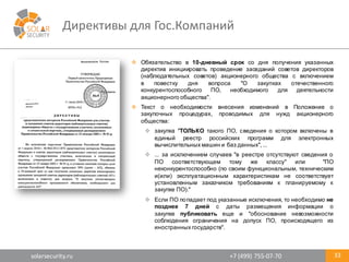 solarsecurity.ru +7	
  (499)	
  755-­‐07-­‐70
Директивы	
  для	
  Гос.Компаний
33
v Обязательство в 10-­дневный срок со дня получения указанных
директив инициировать проведение заседаний советов директоров
(наблюдательных советов) акционерного общества с включением
в повестку дня вопроса "О закупках отечественного
конкурентоспособного ПО, необходимого для деятельности
акционерного общества".
v Текст о необходимости внесения изменений в Положение о
закупочных процедурах, проводимых для нужд акционерного
общества:
v закупка "ТОЛЬКО такого ПО, сведения о котором включены в
единый реестр российских программ для электронных
вычислительных машин и баз данных",...
v ... за исключением случаев "в реестре отсутствуют сведения о
ПО соответствующем тому же классу" или "ПО
неконкурентоспособно (по своим функциональным, техническим
и(или) эксплуатационным характеристикам не соответствует
установленным заказчиком требованиям к планируемому к
закупке ПО)."
v Если ПО попадает под указанные исключения, то необходимо не
позднее 7 дней с даты размещения информации о
закупке публиковать еще и "обоснование невозможности
соблюдения ограничения на допуск ПО, происходящего из
иностранных государств".
 