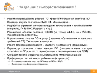 solarsecurity.ru +7	
  (499)	
  755-­‐07-­‐70
Что	
  дальше	
  с	
  импортозамещением?
36
• Развитие и расширение реестра ПО +реестр иностранных аналогов ПО
• Проверки закупок со стороны ФАС, СФ, Минкомсвязи…
• Разработка стратегий импортозамещения гос.органами и гос.компаниями
(например, ПФР, ФНС, Росреестр и пр.)
• Расширение области действия 188-­ФЗ (не только 44-­ФЗ, но и 223-­ФЗ).
Уже появились Директивы.
• Нормирование закупки ПО и услуг (перечень обязательных и излишних
требований ТЗ). Уже подготовлен проект.
• Реестр сетевого оборудования и «запрет» иностранного (пока в паузе)
• Пересмотр критериев отечественного ПО (дополнительные критерии
«российского ПО», отказ от сертификации и лицензирования для СЗИ)
• Ожидаем появление Центра компетенций по импортозамещению
• Преференции российским разработчикам (из реестра):
– Продление страховых льгот (до 14% вместо 34% от ФОТ)
– Финансовая и нефинансовая поддержка
 