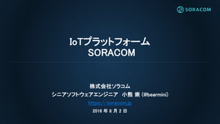 IoTプラットフォーム
SORACOM
株式会社ソラコム
シニアソフトウェアエンジニア 小熊 崇 (@bearmini)
https://soracom.jp
2016 年 8 月 2 日
 