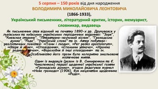 5 серпня – 150 років від дня народження
ВОЛОДИМИРА МИКОЛАЙОВИЧА ЛЕОНТОВИЧА
(1866-1933),
Український письменник, літературний критик, історик, мемуарист,
словникар, видавець
Як письменник ст ав відомий на почат ку 1890-х рр. Друкувався у
львівських т а київських українських періодичних виданнях: "Зоря",
"Киевская ст арина", "Літ ерат урно-науковий вісник", "Громадська
думка", "Рада", "Українське слово" т а ін. Авт ор побут ово-
реаліст ичних повіст ей: «Пани і люди», «Per pedes apostolorum»,
«Ст аре й нове», «Оповідання», «Спомини ут ікача», «Хроніка
родини Гречок», «Ворохобня й інші оповідання» т а ін.
Особливіст ю його прози було колорит но змальоване
міст ечкове життя.
Один із видавців (разом із В. Симиренком т а Є.
Чикаленком) першої щоденної української газет и
«Громадська думка», згодом редагував журнал
«Нова громада» (1906), був меценат ом щоденника
«Рада».
 
