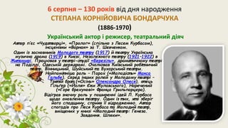 6 серпня – 130 років від дня народження
СТЕПАНА КОРНІЙОВИЧА БОНДАРЧУКА
(1886-1970)
Український актор і режисер, театральний діяч
Авт ор п’єс «Чудот ворці», «Пролог» (спільно з Лесем Курбасом),
інсценівки «Варнак» за Т. Шевченком.
Один із засновників Молодого т еат ру (1917) й т еат ру Українська
музична драма (1919) в Києві, Незалежного т еат ру (1921–1922) в
Жит омирі. Працював у т еат рі-ст удії «Березіль», драмат ичному т еат рі
на Поділлі, Одеській держдрамі. Очолював Київський робіт ничий
теат р, Вінницький, Шуйський т а Бухарський т еат ри.
Найпоміт ніша роль – Парох («Молодіст ь» Макса
Гальбе). Серед інших ролей у Молодому т еат рі –
Трет ій брат («Осінь» Олександра Олеся), от ець
Ґільґер («Йоля» Єжи Жулавського), Наречений
(«Горе брехунові» Франца Ґрильпарцера).
Відіграв значну роль у поширенні ідей Л. Курбаса
щодо оновлення т еат ру. Один із т их, хт о зберіг
його спадщину, сприяв її відродженню. Авт ор
спогадів про Леся Курбаса т а Молодий т еат р,
вміщених у книзі «Молодий т еат р: Генеза.
Завдання. Шляхи».
 