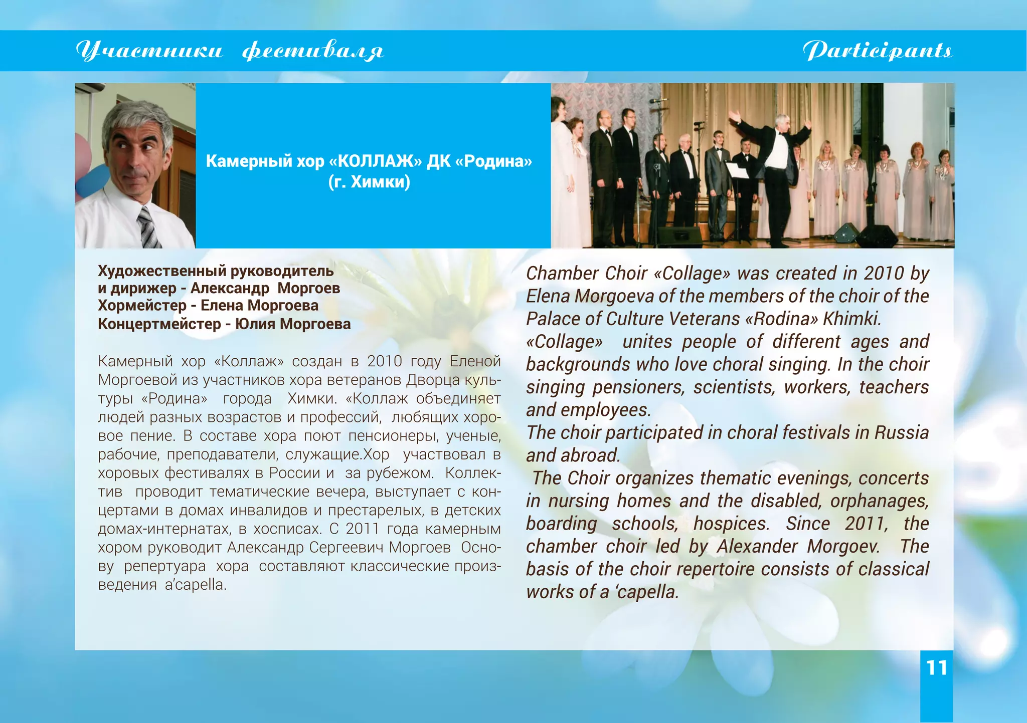 11
Участники фестиваля Participants
Камерный хор «КОЛЛАЖ» ДК «Родина»
(г. Химки)
Художественный руководитель
и дирижер - Александр Моргоев
Хормейстер - Елена Моргоева
Концертмейстер - Юлия Моргоева
Камерный хор «Коллаж» создан в 2010 году Еленой
Моргоевой из участников хора ветеранов Дворца куль-
туры «Родина» города Химки. «Коллаж объединяет
людей разных возрастов и профессий, любящих хоро-
вое пение. В составе хора поют пенсионеры, ученые,
рабочие, преподаватели, служащие.Хор участвовал в
хоровых фестивалях в России и за рубежом. Коллек-
тив проводит тематические вечера, выступает с кон-
цертами в домах инвалидов и престарелых, в детских
домах-интернатах, в хосписах. С 2011 года камерным
хором руководит Александр Сергеевич Моргоев Осно-
ву репертуара хора составляют классические произ-
ведения a’capella.
Chamber Choir «Collage» was created in 2010 by
Elena Morgoeva of the members of the choir of the
Palace of Culture Veterans «Rodina» Khimki.
«Collage» unites people of different ages and
backgrounds who love choral singing. In the choir
singing pensioners, scientists, workers, teachers
and employees.
The choir participated in choral festivals in Russia
and abroad.
The Choir organizes thematic evenings, concerts
in nursing homes and the disabled, orphanages,
boarding schools, hospices. Since 2011, the
chamber choir led by Alexander Morgoev. The
basis of the choir repertoire consists of classical
works of a ‘capella.
 
