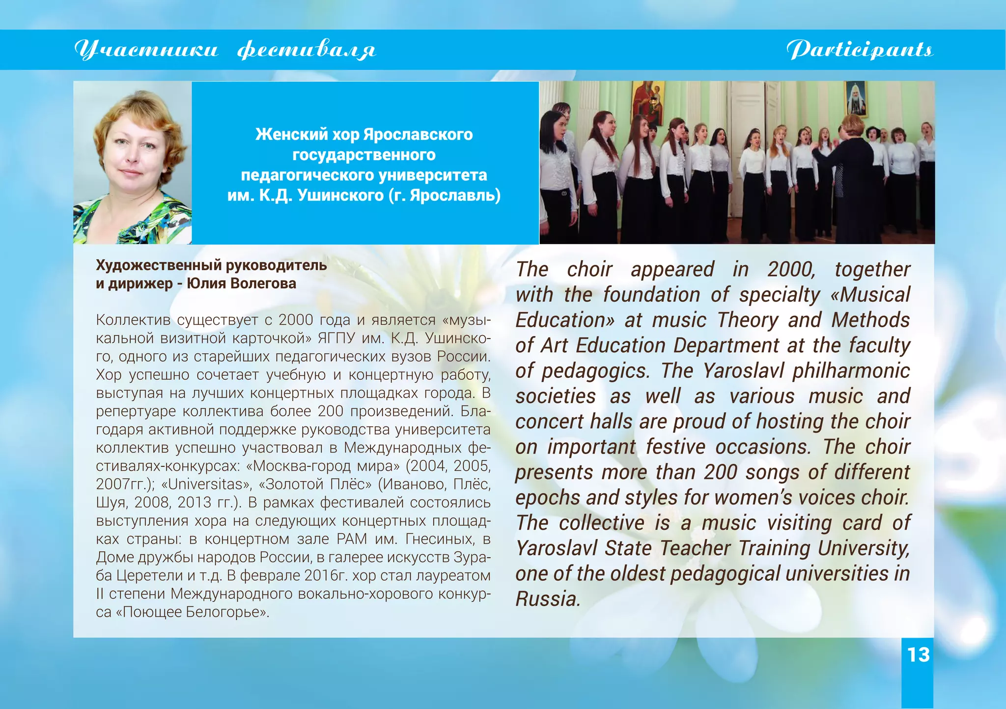 13
Участники фестиваля Participants
Женский хор Ярославского
государственного
педагогического университета
им. К.Д. Ушинского (г. Ярославль)
Художественный руководитель
и дирижер - Юлия Волегова
Коллектив существует с 2000 года и является «музы-
кальной визитной карточкой» ЯГПУ им. К.Д. Ушинско-
го, одного из старейших педагогических вузов России.
Хор успешно сочетает учебную и концертную работу,
выступая на лучших концертных площадках города. В
репертуаре коллектива более 200 произведений. Бла-
годаря активной поддержке руководства университета
коллектив успешно участвовал в Международных фе-
стивалях-конкурсах: «Москва-город мира» (2004, 2005,
2007гг.); «Universitas», «Золотой Плёс» (Иваново, Плёс,
Шуя, 2008, 2013 гг.). В рамках фестивалей состоялись
выступления хора на следующих концертных площад-
ках страны: в концертном зале РАМ им. Гнесиных, в
Доме дружбы народов России, в галерее искусств Зура-
ба Церетели и т.д. В феврале 2016г. хор стал лауреатом
II степени Международного вокально-хорового конкур-
са «Поющее Белогорье».
The choir appeared in 2000, together
with the foundation of specialty «Musical
Education» at music Theory and Methods
of Art Education Department at the faculty
of pedagogics. The Yaroslavl philharmonic
societies as well as various music and
concert halls are proud of hosting the choir
on important festive occasions. The choir
presents more than 200 songs of different
epochs and styles for women’s voices choir.
The collective is a music visiting card of
Yaroslavl State Teacher Training University,
one of the oldest pedagogical universities in
Russia.
 