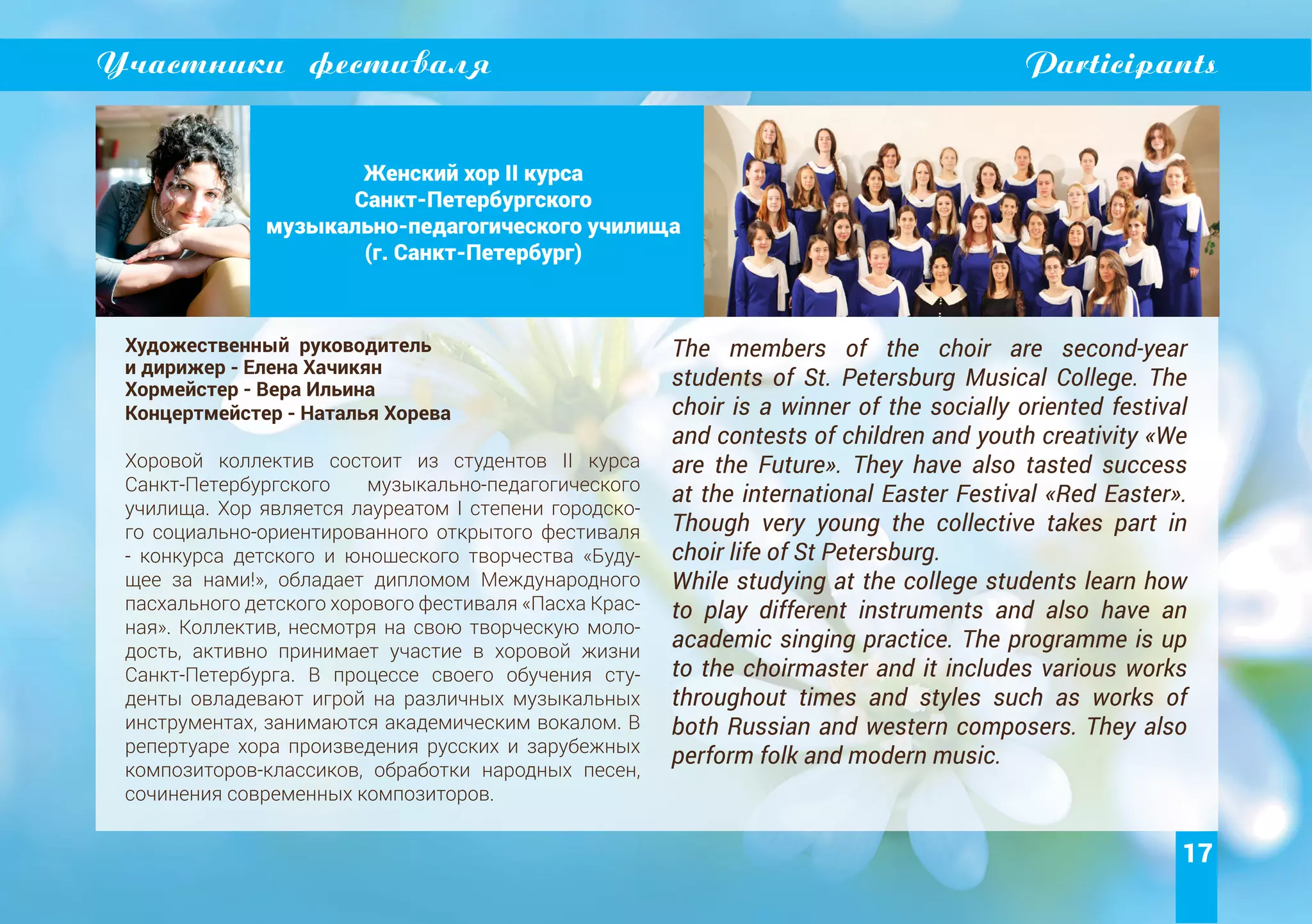 17
Участники фестиваля Participants
Женский хор II курса
Санкт-Петербургского
музыкально-педагогического училища
(г. Санкт-Петербург)
Художественный руководитель
и дирижер - Елена Хачикян
Хормейстер - Вера Ильина
Концертмейстер - Наталья Хорева
Хоровой коллектив состоит из студентов II курса
Санкт-Петербургского музыкально-педагогического
училища. Хор является лауреатом I степени городско-
го социально-ориентированного открытого фестиваля
- конкурса детского и юношеского творчества «Буду-
щее за нами!», обладает дипломом Международного
пасхального детского хорового фестиваля «Пасха Крас-
ная». Коллектив, несмотря на свою творческую моло-
дость, активно принимает участие в хоровой жизни
Санкт-Петербурга. В процессе своего обучения сту-
денты овладевают игрой на различных музыкальных
инструментах, занимаются академическим вокалом. В
репертуаре хора произведения русских и зарубежных
композиторов-классиков, обработки народных песен,
сочинения современных композиторов.
The members of the choir are second-year
students of St. Petersburg Musical College. The
choir is a winner of the socially oriented festival
and contests of children and youth creativity «We
are the Future». They have also tasted success
at the international Easter Festival «Red Easter».
Though very young the collective takes part in
choir life of St Petersburg.
While studying at the college students learn how
to play different instruments and also have an
academic singing practice. The programme is up
to the choirmaster and it includes various works
throughout times and styles such as works of
both Russian and western composers. They also
perform folk and modern music.
 