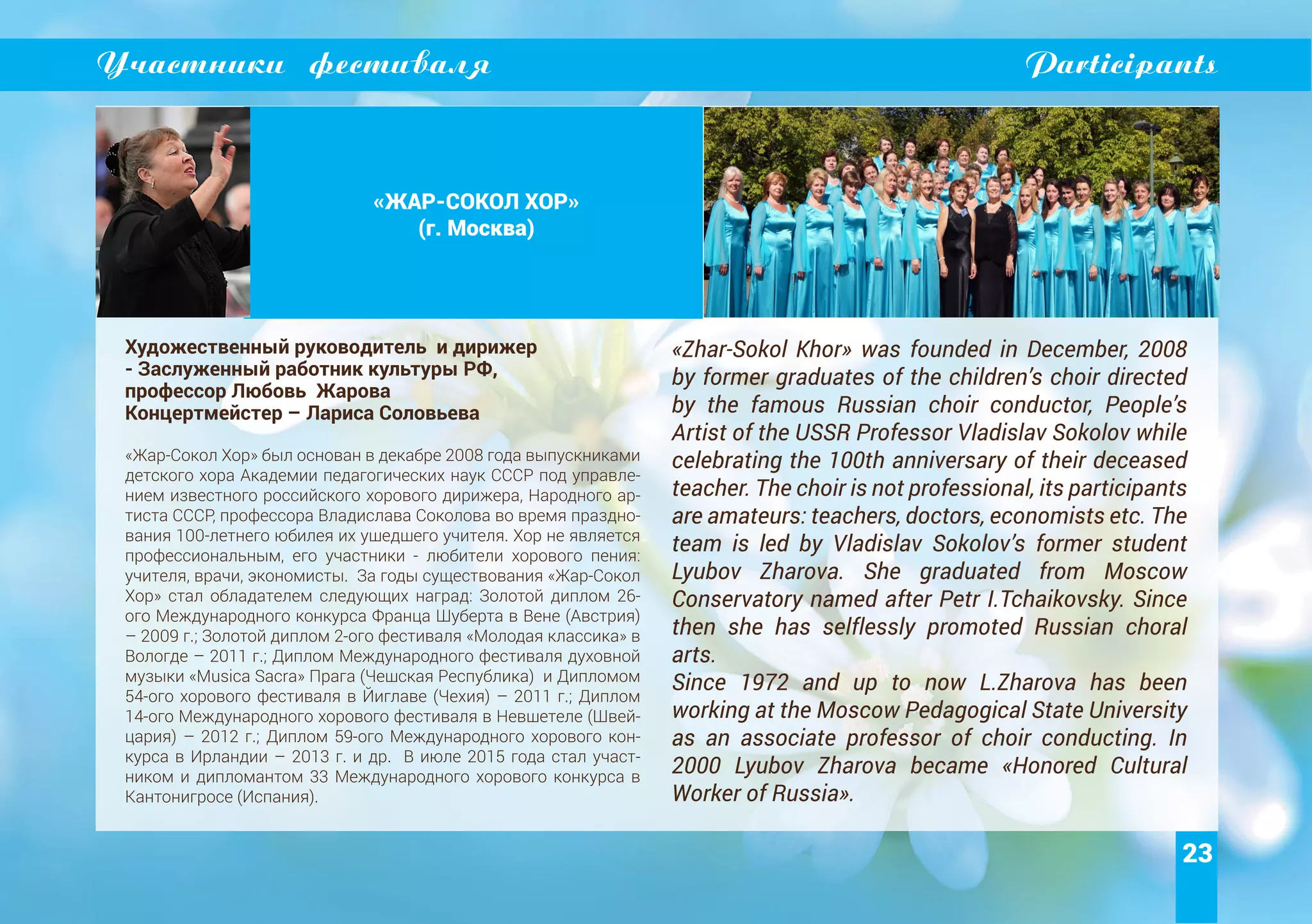 23
Участники фестиваля Participants
«ЖАР-СОКОЛ ХОР»
(г. Москва)
Художественный руководитель и дирижер
- Заслуженный работник культуры РФ,
профессор Любовь Жарова
Концертмейстер – Лариса Соловьева
«Жар-Сокол Хор» был основан в декабре 2008 года выпускниками
детского хора Академии педагогических наук СССР под управле-
нием известного российского хорового дирижера, Народного ар-
тиста СССР, профессора Владислава Соколова во время праздно-
вания 100-летнего юбилея их ушедшего учителя. Хор не является
профессиональным, его участники - любители хорового пения:
учителя, врачи, экономисты. За годы существования «Жар-Сокол
Хор» стал обладателем следующих наград: Золотой диплом 26-
ого Международного конкурса Франца Шуберта в Вене (Австрия)
– 2009 г.; Золотой диплом 2-ого фестиваля «Молодая классика» в
Вологде – 2011 г.; Диплом Международного фестиваля духовной
музыки «Musica Sacra» Прага (Чешская Республика) и Дипломом
54-ого хорового фестиваля в Йиглаве (Чехия) – 2011 г.; Диплом
14-ого Международного хорового фестиваля в Невшетеле (Швей-
цария) – 2012 г.; Диплом 59-ого Международного хорового кон-
курса в Ирландии – 2013 г. и др. В июле 2015 года стал участ-
ником и дипломантом 33 Международного хорового конкурса в
Кантонигросе (Испания).
«Zhar-Sokol Khor» was founded in December, 2008
by former graduates of the children’s choir directed
by the famous Russian choir conductor, People’s
Artist of the USSR Professor Vladislav Sokolov while
celebrating the 100th anniversary of their deceased
teacher. The choir is not professional, its participants
are amateurs: teachers, doctors, economists etc. The
team is led by Vladislav Sokolov’s former student
Lyubov Zharova. She graduated from Moscow
Conservatory named after Petr I.Tchaikovsky. Since
then she has selflessly promoted Russian choral
arts.
Since 1972 and up to now L.Zharova has been
working at the Moscow Pedagogical State University
as an associate professor of choir conducting. In
2000 Lyubov Zharova became «Honored Cultural
Worker of Russia».
 