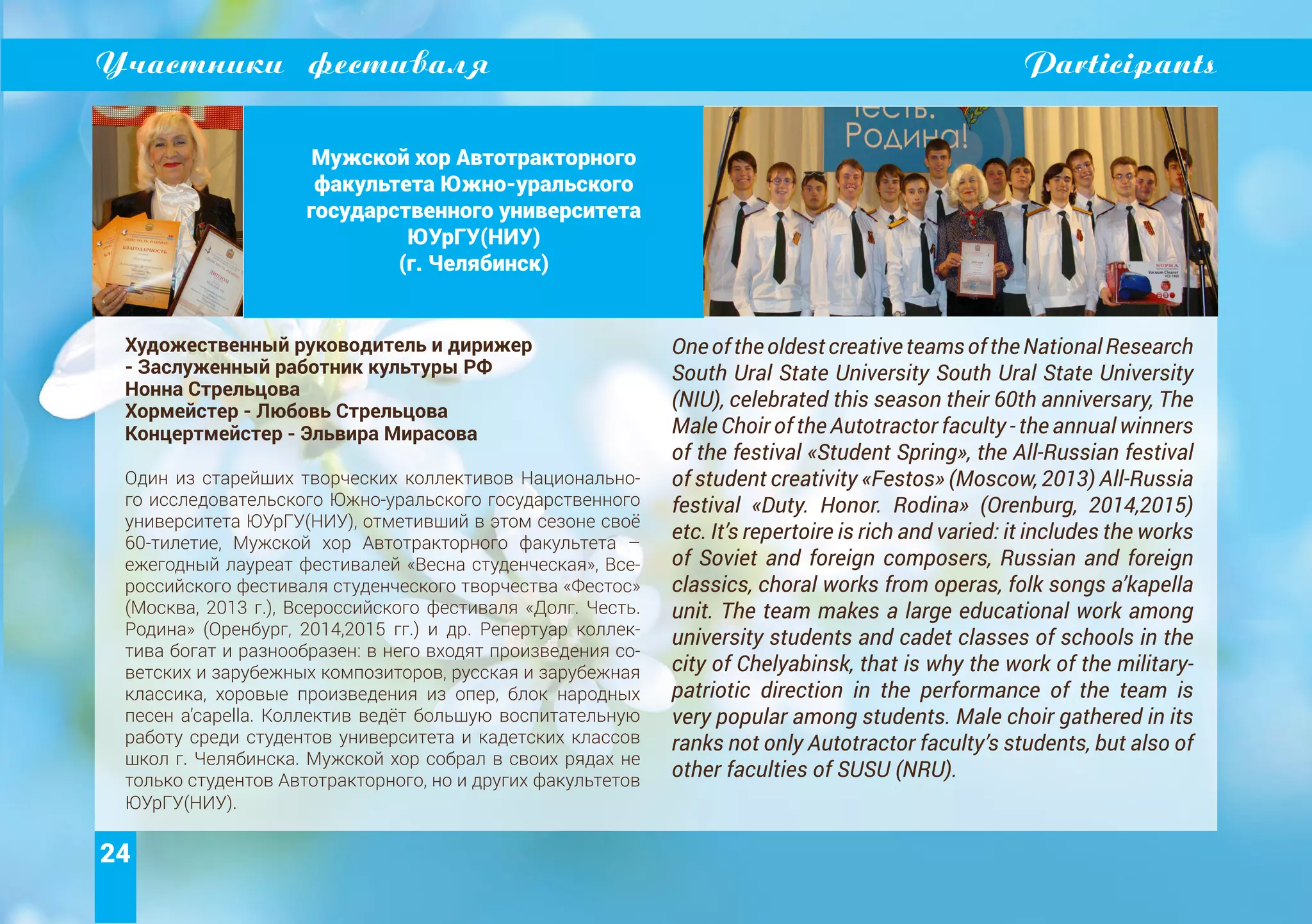 24
Участники фестиваля Participants
Мужской хор Автотракторного
факультета Южно-уральского
государственного университета
ЮУрГУ(НИУ)
(г. Челябинск)
Художественный руководитель и дирижер
- Заслуженный работник культуры РФ
Нонна Стрельцова
Хормейстер - Любовь Стрельцова
Концертмейстер - Эльвира Мирасова
Один из старейших творческих коллективов Национально-
го исследовательского Южно-уральского государственного
университета ЮУрГУ(НИУ), отметивший в этом сезоне своё
60-тилетие, Мужской хор Автотракторного факультета –
ежегодный лауреат фестивалей «Весна студенческая», Все-
российского фестиваля студенческого творчества «Фестос»
(Москва, 2013 г.), Всероссийского фестиваля «Долг. Честь.
Родина» (Оренбург, 2014,2015 гг.) и др. Репертуар коллек-
тива богат и разнообразен: в него входят произведения со-
ветских и зарубежных композиторов, русская и зарубежная
классика, хоровые произведения из опер, блок народных
песен а’capella. Коллектив ведёт большую воспитательную
работу среди студентов университета и кадетских классов
школ г. Челябинска. Мужской хор собрал в своих рядах не
только студентов Автотракторного, но и других факультетов
ЮУрГУ(НИУ).
OneoftheoldestcreativeteamsoftheNationalResearch
South Ural State University South Ural State University
(NIU), celebrated this season their 60th anniversary, The
Male Choir of the Autotractor faculty - the annual winners
of the festival «Student Spring», the All-Russian festival
of student creativity «Festos» (Moscow, 2013) All-Russia
festival «Duty. Honor. Rodina» (Orenburg, 2014,2015)
etc. It’s repertoire is rich and varied: it includes the works
of Soviet and foreign composers, Russian and foreign
classics, choral works from operas, folk songs a’kapella
unit. The team makes a large educational work among
university students and cadet classes of schools in the
city of Chelyabinsk, that is why the work of the military-
patriotic direction in the performance of the team is
very popular among students. Male choir gathered in its
ranks not only Autotractor faculty’s students, but also of
other faculties of SUSU (NRU).
 