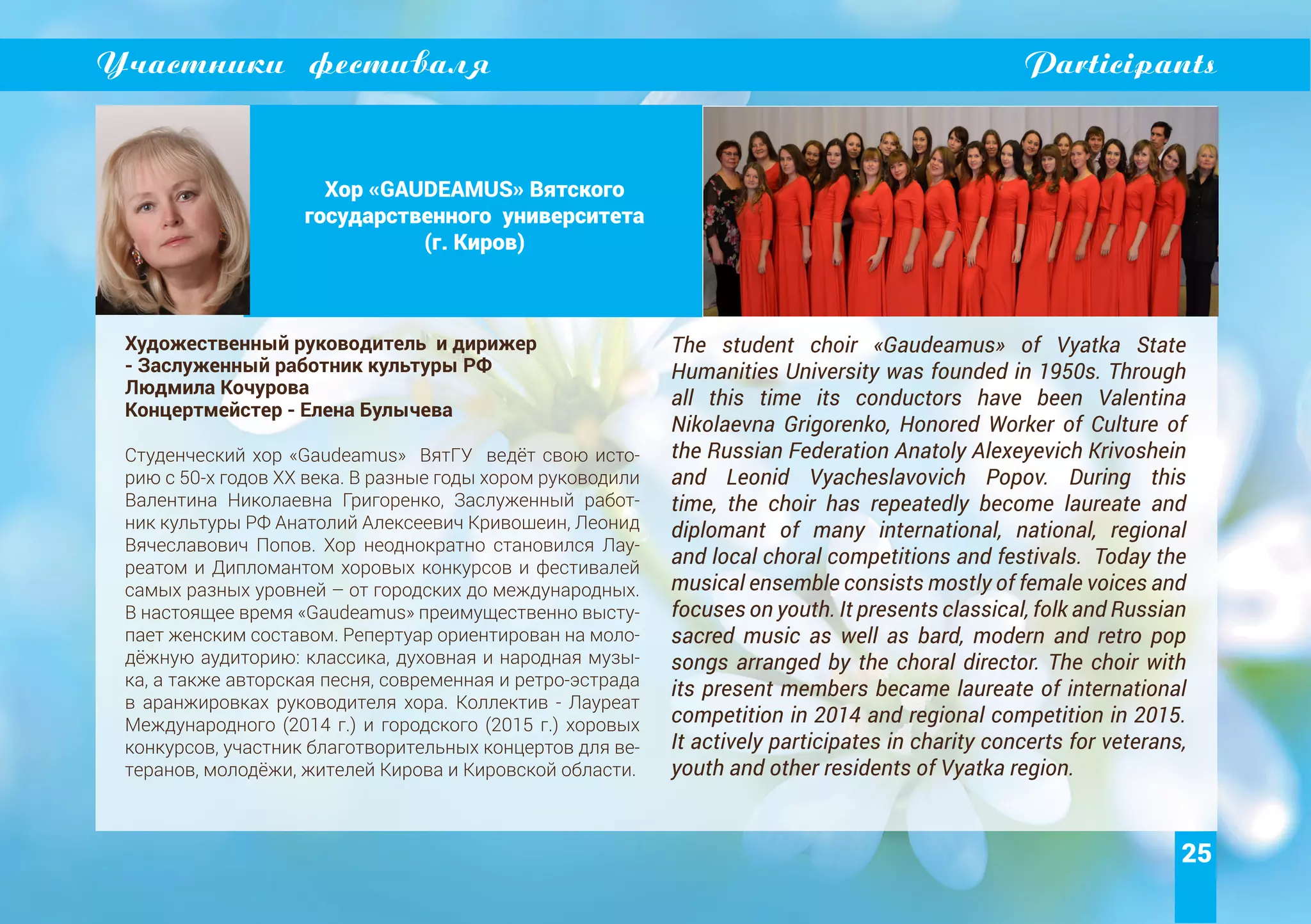 25
Участники фестиваля Participants
Хор «GAUDEAMUS» Вятского
государственного университета
(г. Киров)
Художественный руководитель и дирижер
- Заслуженный работник культуры РФ
Людмила Кочурова
Концертмейстер - Елена Булычева
Студенческий хор «Gaudeamus» ВятГУ ведёт свою исто-
рию с 50-х годов XX века. В разные годы хором руководили
Валентина Николаевна Григоренко, Заслуженный работ-
ник культуры РФ Анатолий Алексеевич Кривошеин, Леонид
Вячеславович Попов. Хор неоднократно становился Лау-
реатом и Дипломантом хоровых конкурсов и фестивалей
самых разных уровней – от городских до международных.
В настоящее время «Gaudeamus» преимущественно высту-
пает женским составом. Репертуар ориентирован на моло-
дёжную аудиторию: классика, духовная и народная музы-
ка, а также авторская песня, современная и ретро-эстрада
в аранжировках руководителя хора. Коллектив - Лауреат
Международного (2014 г.) и городского (2015 г.) хоровых
конкурсов, участник благотворительных концертов для ве-
теранов, молодёжи, жителей Кирова и Кировской области.
The student choir «Gaudeamus» of Vyatka State
Humanities University was founded in 1950s. Through
all this time its conductors have been Valentina
Nikolaevna Grigorenko, Honored Worker of Culture of
the Russian Federation Anatoly Alexeyevich Krivoshein
and Leonid Vyacheslavovich Popov. During this
time, the choir has repeatedly become laureate and
diplomant of many international, national, regional
and local choral competitions and festivals. Today the
musical ensemble consists mostly of female voices and
focuses on youth. It presents classical, folk and Russian
sacred music as well as bard, modern and retro pop
songs arranged by the choral director. The choir with
its present members became laureate of international
competition in 2014 and regional competition in 2015.
It actively participates in charity concerts for veterans,
youth and other residents of Vyatka region.
 