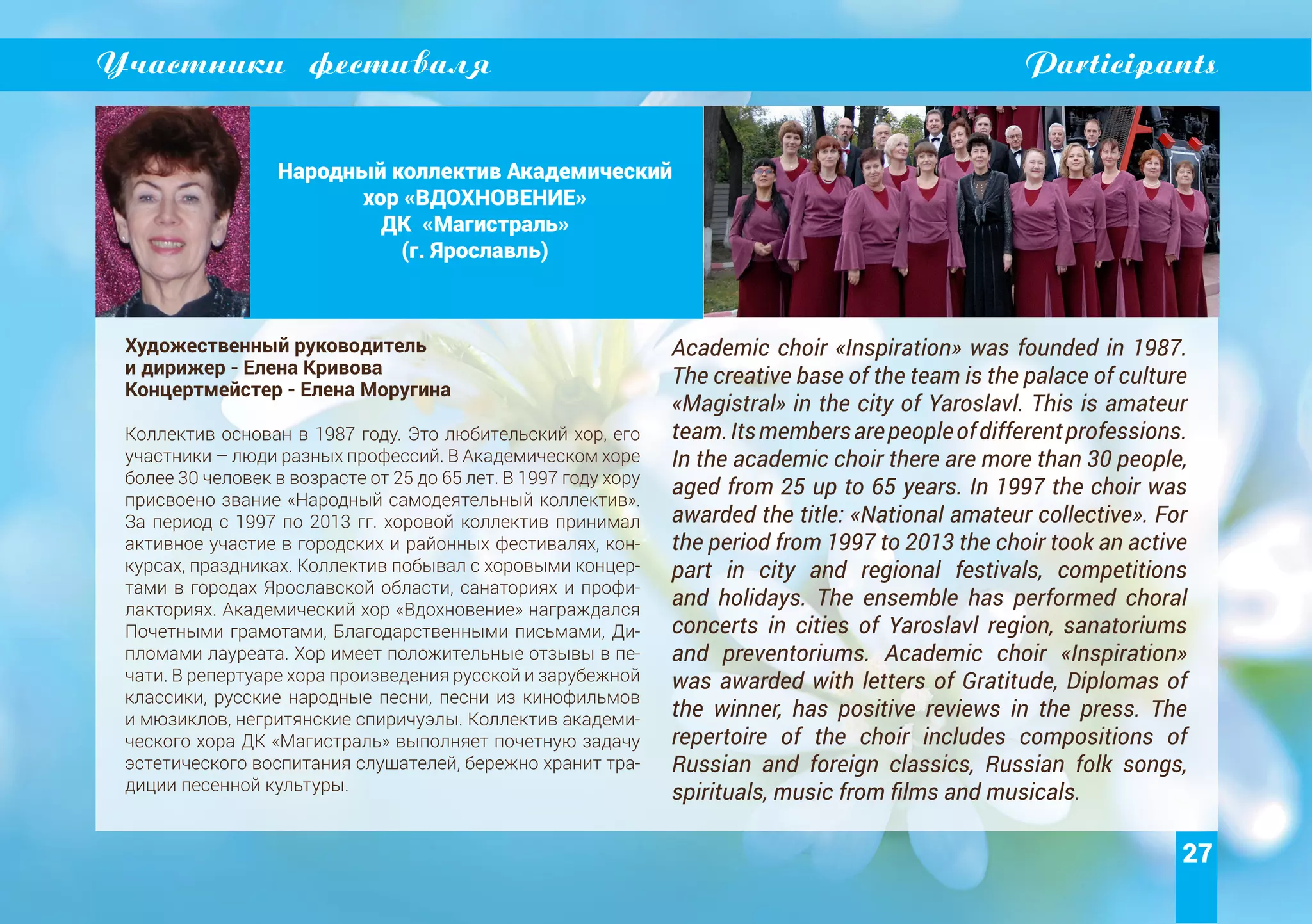 27
Участники фестиваля Participants
Народный коллектив Академический
хор «ВДОХНОВЕНИЕ»
ДК «Магистраль»
(г. Ярославль)
Художественный руководитель
и дирижер - Елена Кривова
Концертмейстер - Елена Моругина
Коллектив основан в 1987 году. Это любительский хор, его
участники – люди разных профессий. В Академическом хоре
более 30 человек в возрасте от 25 до 65 лет. В 1997 году хору
присвоено звание «Народный самодеятельный коллектив».
За период с 1997 по 2013 гг. хоровой коллектив принимал
активное участие в городских и районных фестивалях, кон-
курсах, праздниках. Коллектив побывал с хоровыми концер-
тами в городах Ярославской области, санаториях и профи-
лакториях. Академический хор «Вдохновение» награждался
Почетными грамотами, Благодарственными письмами, Ди-
пломами лауреата. Хор имеет положительные отзывы в пе-
чати. В репертуаре хора произведения русской и зарубежной
классики, русские народные песни, песни из кинофильмов
и мюзиклов, негритянские спиричуэлы. Коллектив академи-
ческого хора ДК «Магистраль» выполняет почетную задачу
эстетического воспитания слушателей, бережно хранит тра-
диции песенной культуры.
Academic choir «Inspiration» was founded in 1987.
The creative base of the team is the palace of culture
«Magistral» in the city of Yaroslavl. This is amateur
team.Itsmembersarepeopleofdifferentprofessions.
In the academic choir there are more than 30 people,
aged from 25 up to 65 years. In 1997 the choir was
awarded the title: «National amateur collective». For
the period from 1997 to 2013 the choir took an active
part in city and regional festivals, competitions
and holidays. The ensemble has performed choral
concerts in cities of Yaroslavl region, sanatoriums
and preventoriums. Academic choir «Inspiration»
was awarded with letters of Gratitude, Diplomas of
the winner, has positive reviews in the press. The
repertoire of the choir includes compositions of
Russian and foreign classics, Russian folk songs,
spirituals, music from films and musicals.
 
