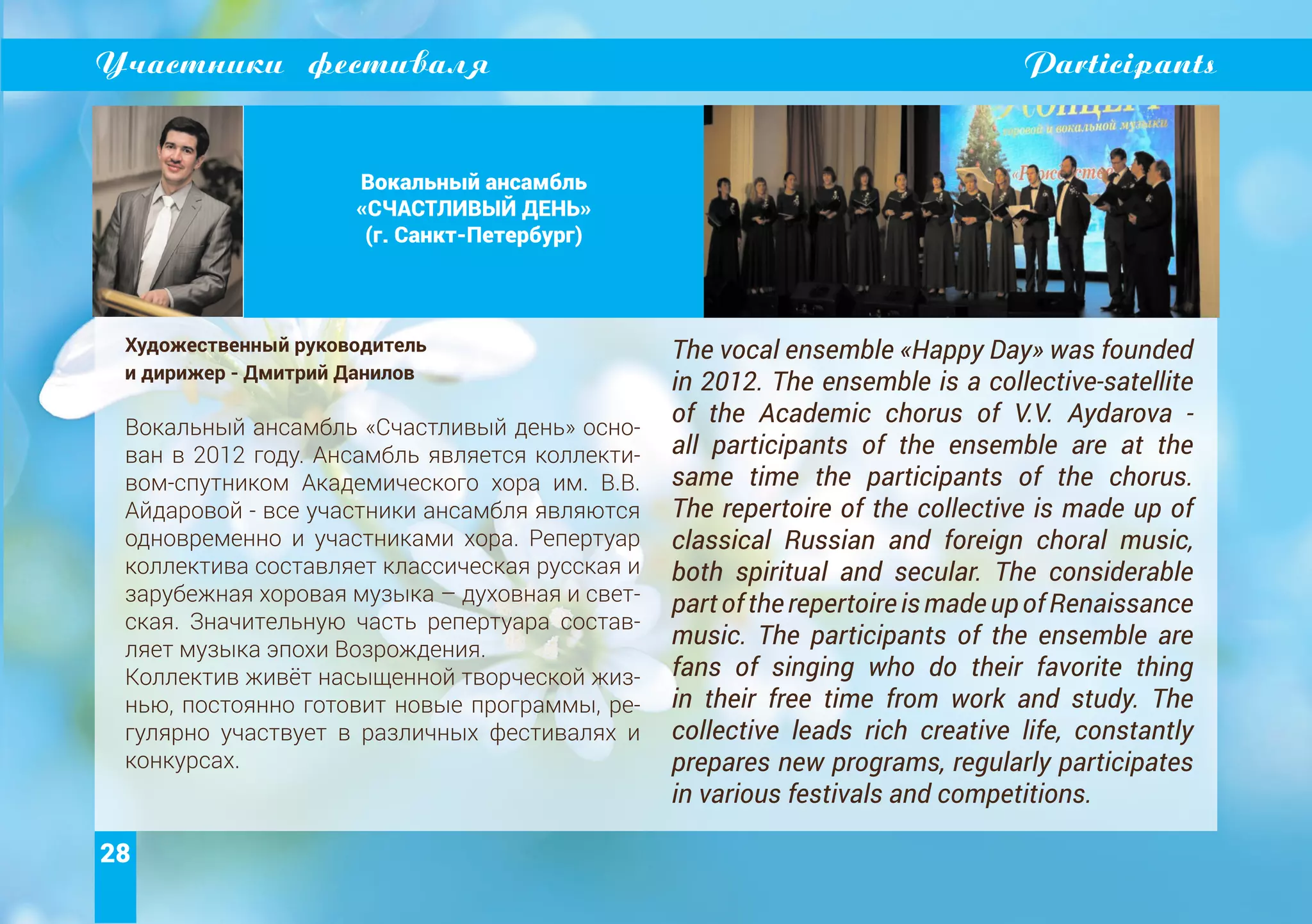 28
Участники фестиваля Participants
Вокальный ансамбль
«СЧАСТЛИВЫЙ ДЕНЬ»
(г. Санкт-Петербург)
Художественный руководитель
и дирижер - Дмитрий Данилов
Вокальный ансамбль «Счастливый день» осно-
ван в 2012 году. Ансамбль является коллекти-
вом-спутником Академического хора им. В.В.
Айдаровой - все участники ансамбля являются
одновременно и участниками хора. Репертуар
коллектива составляет классическая русская и
зарубежная хоровая музыка – духовная и свет-
ская. Значительную часть репертуара состав-
ляет музыка эпохи Возрождения.
Коллектив живёт насыщенной творческой жиз-
нью, постоянно готовит новые программы, ре-
гулярно участвует в различных фестивалях и
конкурсах.
The vocal ensemble «Happy Day» was founded
in 2012. The ensemble is a collective-satellite
of the Academic chorus of V.V. Aydarova -
all participants of the ensemble are at the
same time the participants of the chorus.
The repertoire of the collective is made up of
classical Russian and foreign choral music,
both spiritual and secular. The considerable
partoftherepertoireismadeupofRenaissance
music. The participants of the ensemble are
fans of singing who do their favorite thing
in their free time from work and study. The
collective leads rich creative life, constantly
prepares new programs, regularly participates
in various festivals and competitions.
 
