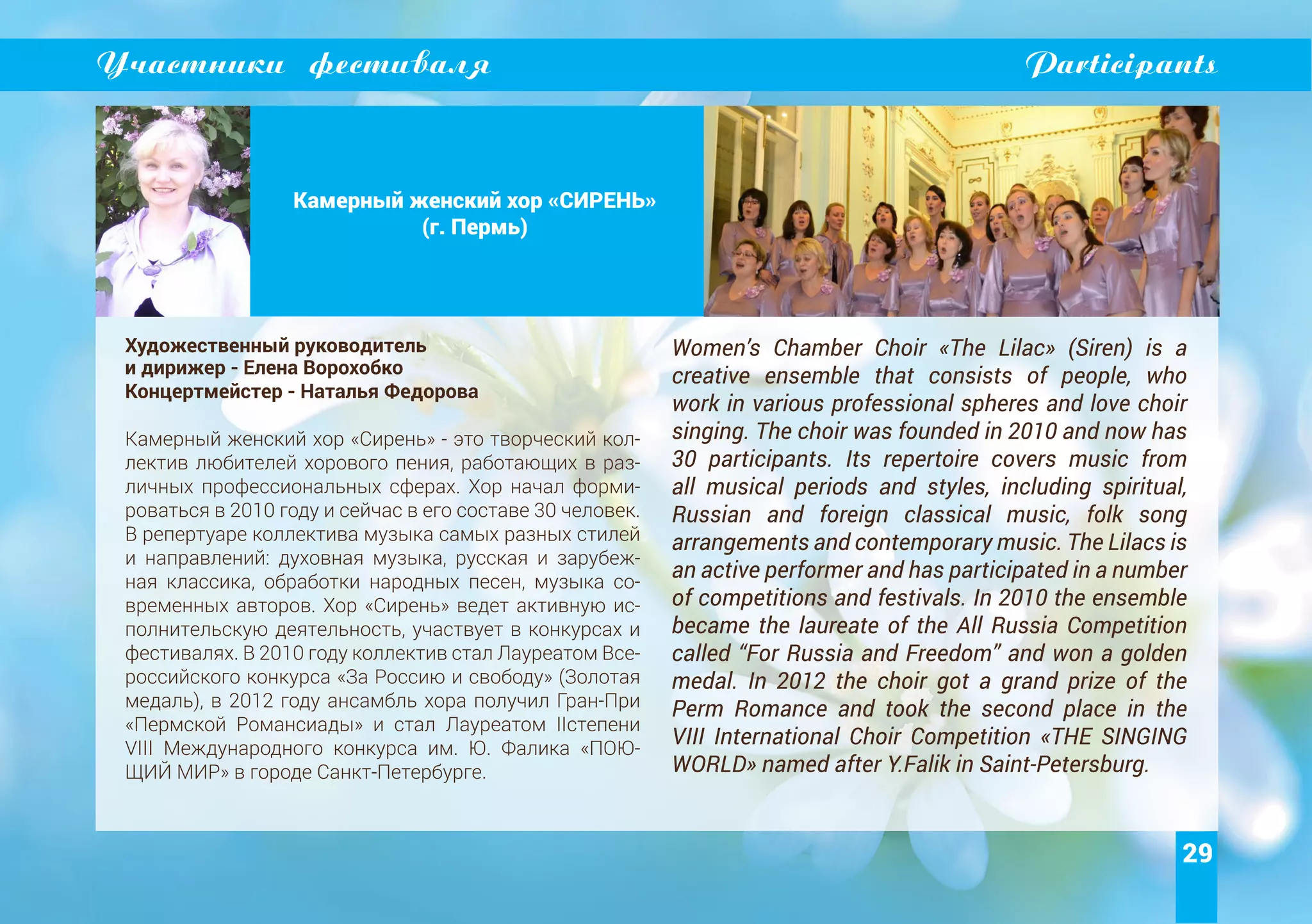 29
Участники фестиваля Participants
Камерный женский хор «СИРЕНЬ»
(г. Пермь)
Художественный руководитель
и дирижер - Елена Ворохобко
Концертмейстер - Наталья Федорова
Камерный женский хор «Сирень» - это творческий кол-
лектив любителей хорового пения, работающих в раз-
личных профессиональных сферах. Хор начал форми-
роваться в 2010 году и сейчас в его составе 30 человек.
В репертуаре коллектива музыка самых разных стилей
и направлений: духовная музыка, русская и зарубеж-
ная классика, обработки народных песен, музыка со-
временных авторов. Хор «Сирень» ведет активную ис-
полнительскую деятельность, участвует в конкурсах и
фестивалях. В 2010 году коллектив стал Лауреатом Все-
российского конкурса «За Россию и свободу» (Золотая
медаль), в 2012 году ансамбль хора получил Гран-При
«Пермской Романсиады» и стал Лауреатом IIстепени
VIII Международного конкурса им. Ю. Фалика «ПОЮ-
ЩИЙ МИР» в городе Санкт-Петербурге.
Women’s Chamber Choir «The Lilac» (Siren) is a
creative ensemble that consists of people, who
work in various professional spheres and love choir
singing. The choir was founded in 2010 and now has
30 participants. Its repertoire covers music from
all musical periods and styles, including spiritual,
Russian and foreign classical music, folk song
arrangements and contemporary music. The Lilacs is
an active performer and has participated in a number
of competitions and festivals. In 2010 the ensemble
became the laureate of the All Russia Competition
called “For Russia and Freedom” and won a golden
medal. In 2012 the choir got a grand prize of the
Perm Romance and took the second place in the
VIII International Choir Competition «THE SINGING
WORLD» named after Y.Falik in Saint-Petersburg.
 