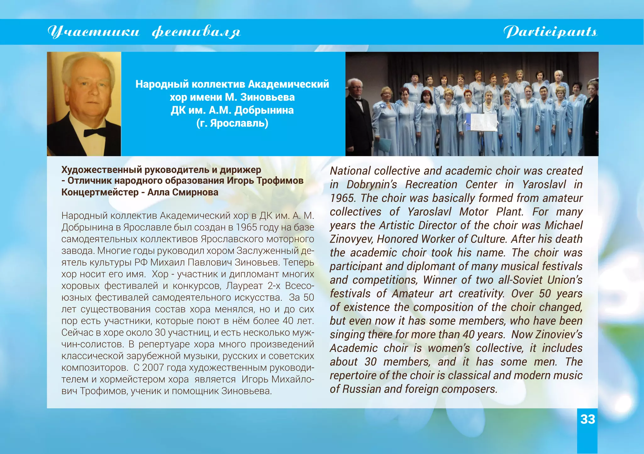 33
Участники фестиваля Participants
Народный коллектив Академический
хор имени М. Зиновьева
ДК им. А.М. Добрынина
(г. Ярославль)
Художественный руководитель и дирижер
- Отличник народного образования Игорь Трофимов
Концертмейстер - Алла Смирнова
Народный коллектив Академический хор в ДК им. А. М.
Добрынина в Ярославле был создан в 1965 году на базе
самодеятельных коллективов Ярославского моторного
завода. Многие годы руководил хором Заслуженный де-
ятель культуры РФ Михаил Павлович Зиновьев. Теперь
хор носит его имя. Хор - участник и дипломант многих
хоровых фестивалей и конкурсов, Лауреат 2-х Всесо-
юзных фестивалей самодеятельного искусства. За 50
лет существования состав хора менялся, но и до сих
пор есть участники, которые поют в нём более 40 лет.
Сейчас в хоре около 30 участниц, и есть несколько муж-
чин-солистов. В репертуаре хора много произведений
классической зарубежной музыки, русских и советских
композиторов. С 2007 года художественным руководи-
телем и хормейстером хора является Игорь Михайло-
вич Трофимов, ученик и помощник Зиновьева.
National collective and academic choir was created
in Dobrynin’s Recreation Center in Yaroslavl in
1965. The choir was basically formed from amateur
collectives of Yaroslavl Motor Plant. For many
years the Artistic Director of the choir was Michael
Zinovyev, Honored Worker of Culture. After his death
the academic choir took his name. The choir was
participant and diplomant of many musical festivals
and competitions, Winner of two all-Soviet Union’s
festivals of Amateur art creativity. Over 50 years
of existence the composition of the choir changed,
but even now it has some members, who have been
singing there for more than 40 years. Now Zinoviev’s
Academic choir is women’s collective, it includes
about 30 members, and it has some men. The
repertoire of the choir is classical and modern music
of Russian and foreign composers.
 