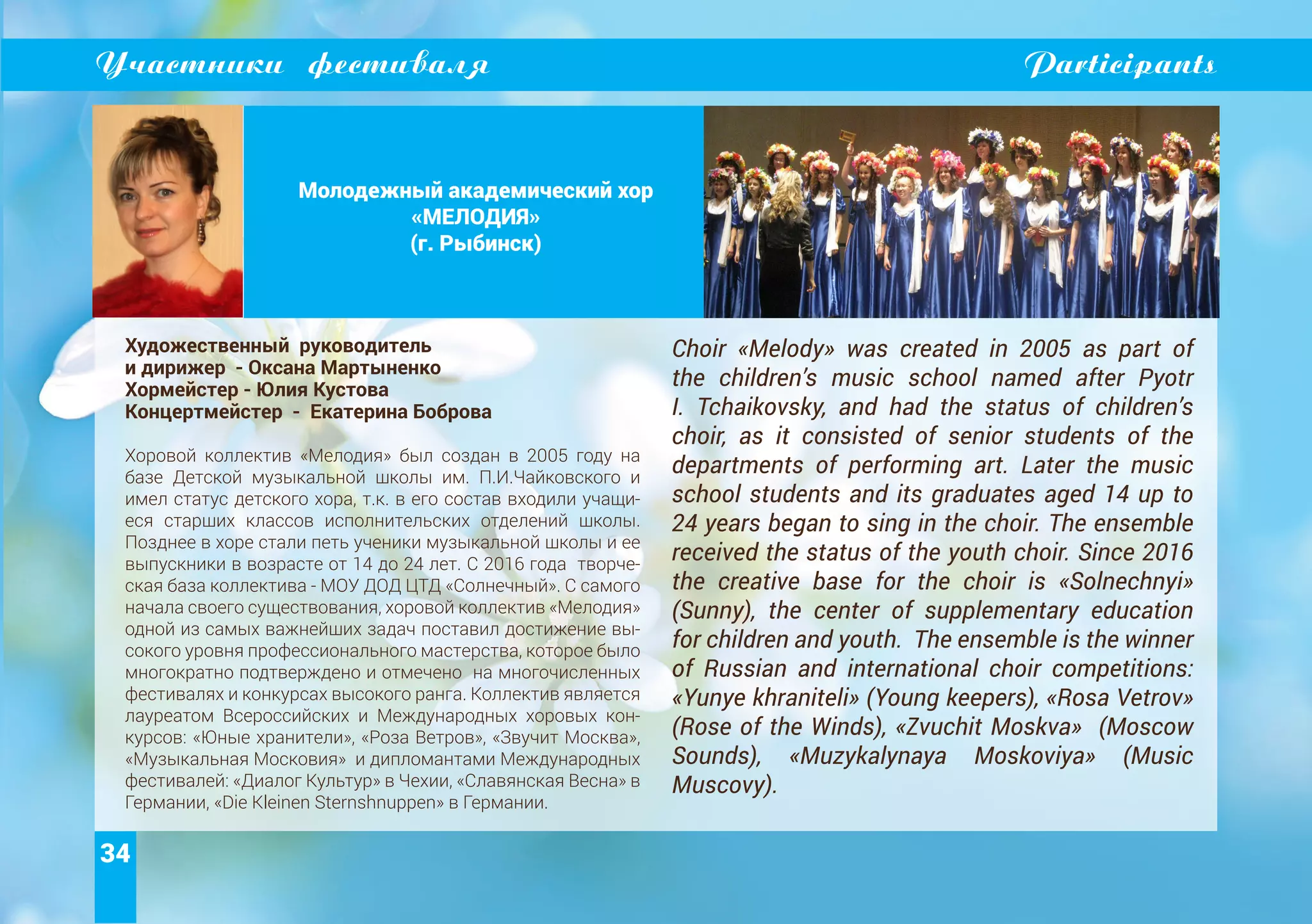 34
Участники фестиваля Participants
Молодежный академический хор
«МЕЛОДИЯ»
(г. Рыбинск)
Художественный руководитель
и дирижер - Оксана Мартыненко
Хормейстер - Юлия Кустова
Концертмейстер - Екатерина Боброва
Хоровой коллектив «Мелодия» был создан в 2005 году на
базе Детской музыкальной школы им. П.И.Чайковского и
имел статус детского хора, т.к. в его состав входили учащи-
еся старших классов исполнительских отделений школы.
Позднее в хоре стали петь ученики музыкальной школы и ее
выпускники в возрасте от 14 до 24 лет. С 2016 года творче-
ская база коллектива - МОУ ДОД ЦТД «Солнечный». С самого
начала своего существования, хоровой коллектив «Мелодия»
одной из самых важнейших задач поставил достижение вы-
сокого уровня профессионального мастерства, которое было
многократно подтверждено и отмечено на многочисленных
фестивалях и конкурсах высокого ранга. Коллектив является
лауреатом Всероссийских и Международных хоровых кон-
курсов: «Юные хранители», «Роза Ветров», «Звучит Москва»,
«Музыкальная Московия» и дипломантами Международных
фестивалей: «Диалог Культур» в Чехии, «Славянская Весна» в
Германии, «Die Kleinen Sternshnuppen» в Германии.
Choir «Melody» was created in 2005 as part of
the children’s music school named after Pyotr
I. Tchaikovsky, and had the status of children’s
choir, as it consisted of senior students of the
departments of performing art. Later the music
school students and its graduates aged 14 up to
24 years began to sing in the choir. The ensemble
received the status of the youth choir. Since 2016
the creative base for the choir is «Solnechnyi»
(Sunny), the center of supplementary education
for children and youth. The ensemble is the winner
of Russian and international choir competitions:
«Yunye khraniteli» (Young keepers), «Rosa Vetrov»
(Rose of the Winds), «Zvuchit Moskva» (Moscow
Sounds), «Muzykalynaya Moskoviya» (Music
Muscovy).
 