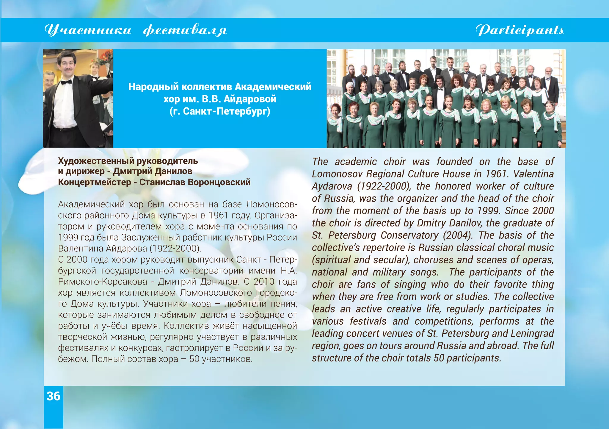 36
Участники фестиваля Participants
Народный коллектив Академический
хор им. В.В. Айдаровой
(г. Санкт-Петербург)
Художественный руководитель
и дирижер - Дмитрий Данилов
Концертмейстер - Станислав Воронцовский
Академический хор был основан на базе Ломоносов-
ского районного Дома культуры в 1961 году. Организа-
тором и руководителем хора с момента основания по
1999 год была Заслуженный работник культуры России
Валентина Айдарова (1922-2000).
С 2000 года хором руководит выпускник Санкт - Петер-
бургской государственной консерватории имени Н.А.
Римского-Корсакова - Дмитрий Данилов. C 2010 года
хор является коллективом Ломоносовского городско-
го Дома культуры. Участники хора – любители пения,
которые занимаются любимым делом в свободное от
работы и учёбы время. Коллектив живёт насыщенной
творческой жизнью, регулярно участвует в различных
фестивалях и конкурсах, гастролирует в России и за ру-
бежом. Полный состав хора – 50 участников.
The academic choir was founded on the base of
Lomonosov Regional Culture House in 1961. Valentina
Aydarova (1922-2000), the honored worker of culture
of Russia, was the organizer and the head of the choir
from the moment of the basis up to 1999. Since 2000
the choir is directed by Dmitry Danilov, the graduate of
St. Petersburg Conservatory (2004). The basis of the
collective’s repertoire is Russian classical choral music
(spiritual and secular), choruses and scenes of operas,
national and military songs. The participants of the
choir are fans of singing who do their favorite thing
when they are free from work or studies. The collective
leads an active creative life, regularly participates in
various festivals and competitions, performs at the
leading concert venues of St. Petersburg and Leningrad
region, goes on tours around Russia and abroad. The full
structure of the choir totals 50 participants.
 