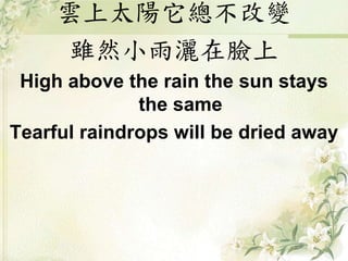 雲上太陽它總不改變
雖然小雨灑在臉上
High above the rain the sun stays
the same
Tearful raindrops will be dried away
 