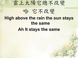 雲上太陽它總不改變
哈 它不改變
High above the rain the sun stays
the same
Ah It stays the same
 