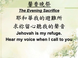 馨香晚祭
The Evening Sacrifice
耶和華我的避難所
求祢留心聽我的聲音
Jehovah is my refuge.
Hear my voice when I call to you
 